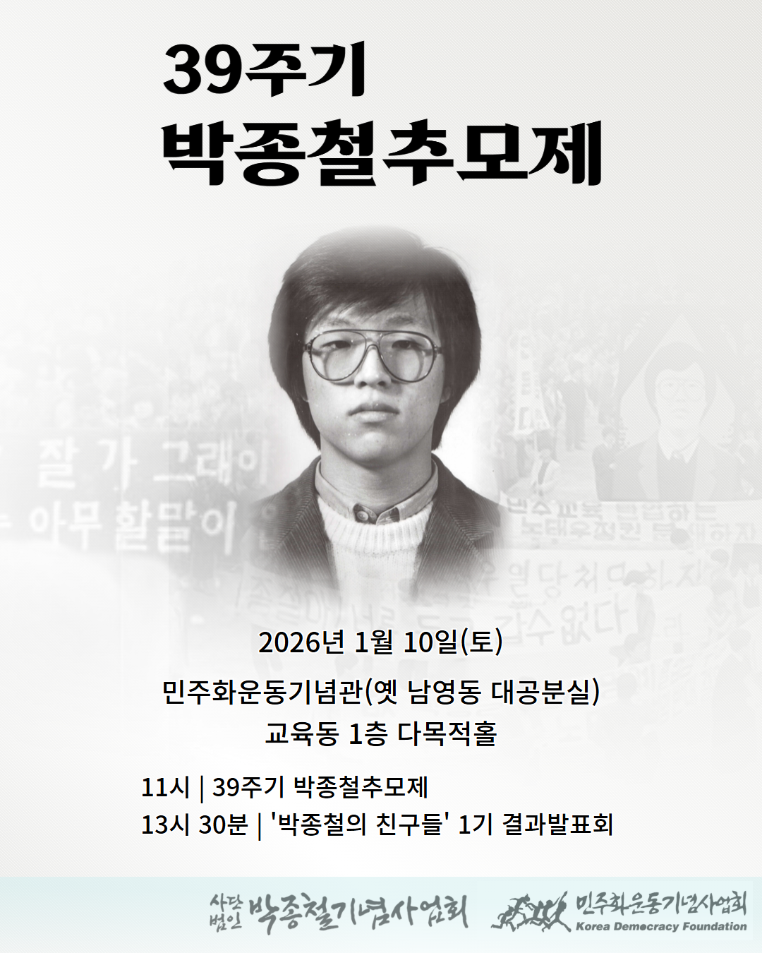 흑백 톤의 포스터 이미지. 상단에 ‘39주기 박종철 추모제’라는 제목이 크게 적혀 있다. 중앙에는 박종철 열사의 젊은 시절 흑백 증명사진이 배치되어 있다. 배경에는 박종철 열사를 기억하는 당시의 민주화 시위 장면과 기록 사진들이 흐릿하게 겹쳐져 있어, 추모의 분위기를 형성한다. 하단에는 행사 정보가 적혀 있다. 행사는 2026년 1월 10일 토요일 오전 11시에 민주화운동기념관(옛 남영동 대공분실) 교육동 1층 다목적홀에서 열리며, 제39주기 박종철 추모제가 중심이 되어 진행된다. 같은 자리에서 오후 1시 30분에는 청년지원사업 ‘박종철의 친구들’ 1기 결과발표가 추모제의 흐름 속에서 이어진다. 하단에는 사단법인 박종철기념사업회와 민주화운동기념사업회 로고가 배치되어 있다.
